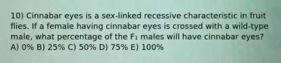 10) Cinnabar eyes is a sex-linked recessive characteristic in fruit flies. If a female having cinnabar eyes is crossed with a wild-type male, what percentage of the F₁ males will have cinnabar eyes? A) 0% B) 25% C) 50% D) 75% E) 100%