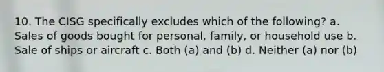 10. The CISG specifically excludes which of the following? a. Sales of goods bought for personal, family, or household use b. Sale of ships or aircraft c. Both (a) and (b) d. Neither (a) nor (b)