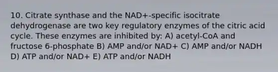 10. Citrate synthase and the NAD+-specific isocitrate dehydrogenase are two key regulatory enzymes of the citric acid cycle. These enzymes are inhibited by: A) acetyl-CoA and fructose 6-phosphate B) AMP and/or NAD+ C) AMP and/or NADH D) ATP and/or NAD+ E) ATP and/or NADH