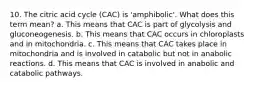 10. The citric acid cycle (CAC) is 'amphibolic'. What does this term mean? a. This means that CAC is part of glycolysis and gluconeogenesis. b. This means that CAC occurs in chloroplasts and in mitochondria. c. This means that CAC takes place in mitochondria and is involved in catabolic but not in anabolic reactions. d. This means that CAC is involved in anabolic and catabolic pathways.