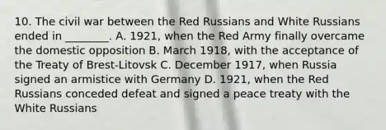 10. The civil war between the Red Russians and White Russians ended in ________. A. 1921, when the Red Army finally overcame the domestic opposition B. March 1918, with the acceptance of the Treaty of Brest-Litovsk C. December 1917, when Russia signed an armistice with Germany D. 1921, when the Red Russians conceded defeat and signed a peace treaty with the White Russians