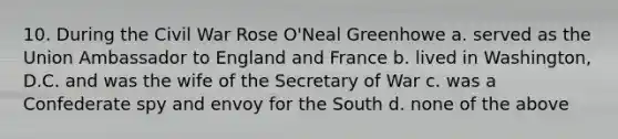 10. During the Civil War Rose O'Neal Greenhowe a. served as the Union Ambassador to England and France b. lived in Washington, D.C. and was the wife of the Secretary of War c. was a Confederate spy and envoy for the South d. none of the above