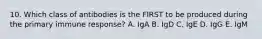 10. Which class of antibodies is the FIRST to be produced during the primary immune response? A. IgA B. IgD C. IgE D. IgG E. IgM