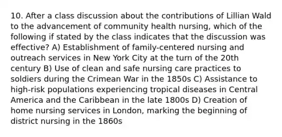 10. After a class discussion about the contributions of Lillian Wald to the advancement of community health nursing, which of the following if stated by the class indicates that the discussion was effective? A) Establishment of family-centered nursing and outreach services in New York City at the turn of the 20th century B) Use of clean and safe nursing care practices to soldiers during the Crimean War in the 1850s C) Assistance to high-risk populations experiencing tropical diseases in Central America and the Caribbean in the late 1800s D) Creation of home nursing services in London, marking the beginning of district nursing in the 1860s