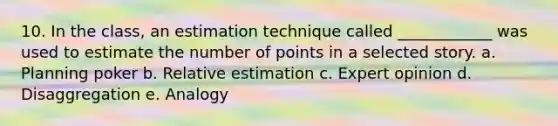 10. In the class, an estimation technique called ____________ was used to estimate the number of points in a selected story. a. Planning poker b. Relative estimation c. Expert opinion d. Disaggregation e. Analogy