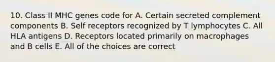 10. Class II MHC genes code for A. Certain secreted complement components B. Self receptors recognized by T lymphocytes C. All HLA antigens D. Receptors located primarily on macrophages and B cells E. All of the choices are correct