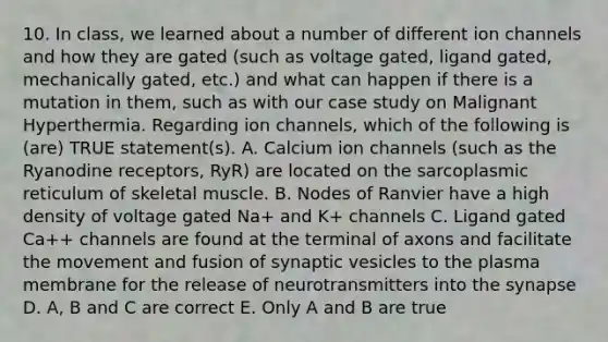 10. In class, we learned about a number of different ion channels and how they are gated (such as voltage gated, ligand gated, mechanically gated, etc.) and what can happen if there is a mutation in them, such as with our case study on Malignant Hyperthermia. Regarding ion channels, which of the following is (are) TRUE statement(s). A. Calcium ion channels (such as the Ryanodine receptors, RyR) are located on the sarcoplasmic reticulum of skeletal muscle. B. Nodes of Ranvier have a high density of voltage gated Na+ and K+ channels C. Ligand gated Ca++ channels are found at the terminal of axons and facilitate the movement and fusion of synaptic vesicles to the plasma membrane for the release of neurotransmitters into <a href='https://www.questionai.com/knowledge/kTCXU7vaKU-the-synapse' class='anchor-knowledge'>the synapse</a> D. A, B and C are correct E. Only A and B are true