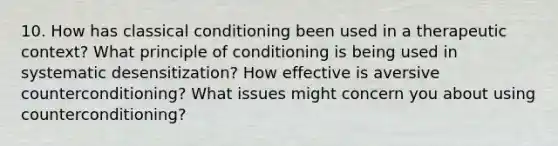 10. How has classical conditioning been used in a therapeutic context? What principle of conditioning is being used in systematic desensitization? How effective is aversive counterconditioning? What issues might concern you about using counterconditioning?