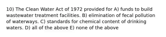 10) The Clean Water Act of 1972 provided for A) funds to build wastewater treatment facilities. B) elimination of fecal pollution of waterways. C) standards for chemical content of drinking waters. D) all of the above E) none of the above