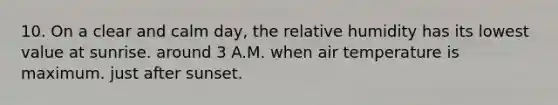 10. On a clear and calm day, the relative humidity has its lowest value at sunrise. around 3 A.M. when air temperature is maximum. just after sunset.