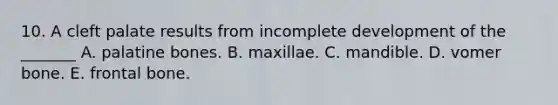 10. A cleft palate results from incomplete development of the _______ A. palatine bones. B. maxillae. C. mandible. D. vomer bone. E. frontal bone.