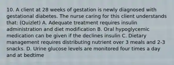 10. A client at 28 weeks of gestation is newly diagnosed with gestational diabetes. The nurse caring for this client understands that: (Quizlet) A. Adequate treatment requires insulin administration and diet modification B. Oral hypoglycemic medication can be given if the declines insulin C. Dietary management requires distributing nutrient over 3 meals and 2-3 snacks. D. Urine glucose levels are monitored four times a day and at bedtime