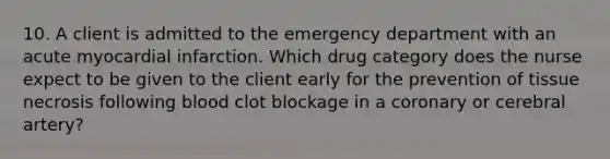 10. A client is admitted to the emergency department with an acute myocardial infarction. Which drug category does the nurse expect to be given to the client early for the prevention of tissue necrosis following blood clot blockage in a coronary or cerebral artery?