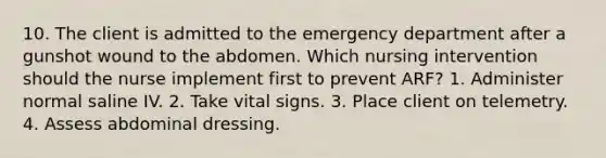 10. The client is admitted to the emergency department after a gunshot wound to the abdomen. Which nursing intervention should the nurse implement first to prevent ARF? 1. Administer normal saline IV. 2. Take vital signs. 3. Place client on telemetry. 4. Assess abdominal dressing.