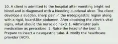 10. A client is admitted to the hospital after vomiting bright red blood and is diagnosed with a bleeding duodenal ulcer. The client develops a sudden, sharp pain in the midepigastric region along with a rigid, board-like abdomen. After obtaining the client's vital signs, what should the nurse do next? 1. Administer pain medication as prescribed. 2. Raise the head of the bed. 3. Prepare to insert a nasogastric tube. 4. Notify the healthcare provider (HCP).