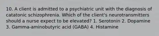 10. A client is admitted to a psychiatric unit with the diagnosis of catatonic schizophrenia. Which of the client's neurotransmitters should a nurse expect to be elevated? 1. Serotonin 2. Dopamine 3. Gamma-aminobutyric acid (GABA) 4. Histamine