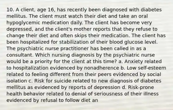 10. A client, age 16, has recently been diagnosed with diabetes mellitus. The client must watch their diet and take an oral hypoglycemic medication daily. The client has become very depressed, and the client's mother reports that they refuse to change their diet and often skips their medication. The client has been hospitalized for stabilization of their blood glucose level. The psychiatric nurse practitioner has been called in as a consultant. Which nursing diagnosis by the psychiatric nurse would be a priority for the client at this time? a. Anxiety related to hospitalization evidenced by nonadherence b. Low self-esteem related to feeling different from their peers evidenced by social isolation c. Risk for suicide related to new diagnosis of diabetes mellitus as evidenced by reports of depression d. Risk-prone health behavior related to denial of seriousness of their illness evidenced by refusal to follow diet an