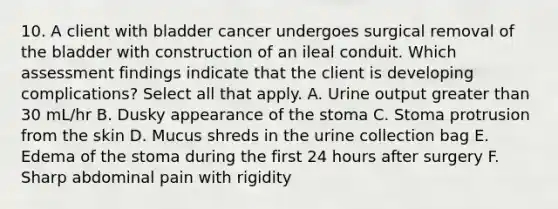 10. A client with bladder cancer undergoes surgical removal of the bladder with construction of an ileal conduit. Which assessment findings indicate that the client is developing complications? Select all that apply. A. Urine output greater than 30 mL/hr B. Dusky appearance of the stoma C. Stoma protrusion from the skin D. Mucus shreds in the urine collection bag E. Edema of the stoma during the first 24 hours after surgery F. Sharp abdominal pain with rigidity