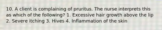 10. A client is complaining of pruritus. The nurse interprets this as which of the following? 1. Excessive hair growth above the lip 2. Severe itching 3. Hives 4. Inflammation of the skin