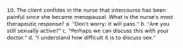 10. The client confides in the nurse that intercourse has been painful since she became menopausal. What is the nurse's most therapeutic response? a. "Don't worry; it will pass." b. "Are you still sexually active?" c. "Perhaps we can discuss this with your doctor." d. "I understand how difficult it is to discuss sex."