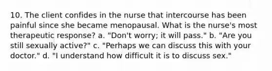 10. The client confides in the nurse that intercourse has been painful since she became menopausal. What is the nurse's most therapeutic response? a. "Don't worry; it will pass." b. "Are you still sexually active?" c. "Perhaps we can discuss this with your doctor." d. "I understand how difficult it is to discuss sex."