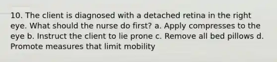 10. The client is diagnosed with a detached retina in the right eye. What should the nurse do first? a. Apply compresses to the eye b. Instruct the client to lie prone c. Remove all bed pillows d. Promote measures that limit mobility