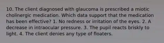 10. The client diagnosed with glaucoma is prescribed a miotic cholinergic medication. Which data support that the medication has been effective? 1. No redness or irritation of the eyes. 2. A decrease in intraocular pressure. 3. The pupil reacts briskly to light. 4. The client denies any type of floaters.