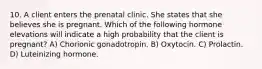 10. A client enters the prenatal clinic. She states that she believes she is pregnant. Which of the following hormone elevations will indicate a high probability that the client is pregnant? A) Chorionic gonadotropin. B) Oxytocin. C) Prolactin. D) Luteinizing hormone.