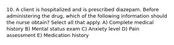 10. A client is hospitalized and is prescribed diazepam. Before administering the drug, which of the following information should the nurse obtain? Select all that apply. A) Complete medical history B) Mental status exam C) Anxiety level D) Pain assessment E) Medication history