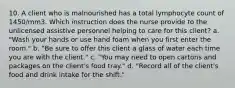 10. A client who is malnourished has a total lymphocyte count of 1450/mm3. Which instruction does the nurse provide to the unlicensed assistive personnel helping to care for this client? a. "Wash your hands or use hand foam when you first enter the room." b. "Be sure to offer this client a glass of water each time you are with the client." c. "You may need to open cartons and packages on the client's food tray." d. "Record all of the client's food and drink intake for the shift."