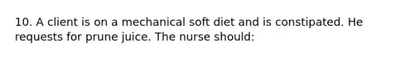 10. A client is on a mechanical soft diet and is constipated. He requests for prune juice. The nurse should: