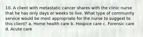 10. A client with metastatic cancer shares with the clinic nurse that he has only days or weeks to live. What type of community service would be most appropriate for the nurse to suggest to this client? a. Home health care b. Hospice care c. Forensic care d. Acute care