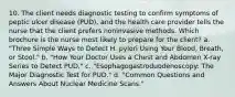 10. The client needs diagnostic testing to confirm symptoms of peptic ulcer disease (PUD), and the health care provider tells the nurse that the client prefers noninvasive methods. Which brochure is the nurse most likely to prepare for the client? a. "Three Simple Ways to Detect H. pylori Using Your Blood, Breath, or Stool." b. "How Your Doctor Uses a Chest and Abdomen X-ray Series to Detect PUD." c. "Esophagogastroduodenoscopy: The Major Diagnostic Test for PUD." d. "Common Questions and Answers About Nuclear Medicine Scans."