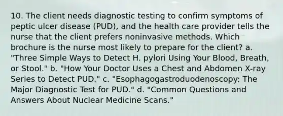 10. The client needs diagnostic testing to confirm symptoms of peptic ulcer disease (PUD), and the health care provider tells the nurse that the client prefers noninvasive methods. Which brochure is the nurse most likely to prepare for the client? a. "Three Simple Ways to Detect H. pylori Using Your Blood, Breath, or Stool." b. "How Your Doctor Uses a Chest and Abdomen X-ray Series to Detect PUD." c. "Esophagogastroduodenoscopy: The Major Diagnostic Test for PUD." d. "Common Questions and Answers About Nuclear Medicine Scans."