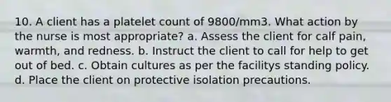 10. A client has a platelet count of 9800/mm3. What action by the nurse is most appropriate? a. Assess the client for calf pain, warmth, and redness. b. Instruct the client to call for help to get out of bed. c. Obtain cultures as per the facilitys standing policy. d. Place the client on protective isolation precautions.