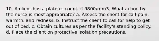 10. A client has a platelet count of 9800/mm3. What action by the nurse is most appropriate? a. Assess the client for calf pain, warmth, and redness. b. Instruct the client to call for help to get out of bed. c. Obtain cultures as per the facility's standing policy. d. Place the client on protective isolation precautions.