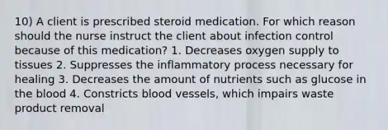 10) A client is prescribed steroid medication. For which reason should the nurse instruct the client about infection control because of this medication? 1. Decreases oxygen supply to tissues 2. Suppresses the inflammatory process necessary for healing 3. Decreases the amount of nutrients such as glucose in the blood 4. Constricts blood vessels, which impairs waste product removal