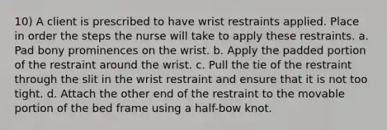 10) A client is prescribed to have wrist restraints applied. Place in order the steps the nurse will take to apply these restraints. a. Pad bony prominences on the wrist. b. Apply the padded portion of the restraint around the wrist. c. Pull the tie of the restraint through the slit in the wrist restraint and ensure that it is not too tight. d. Attach the other end of the restraint to the movable portion of the bed frame using a half-bow knot.