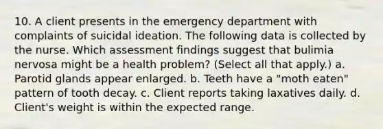 10. A client presents in the emergency department with complaints of suicidal ideation. The following data is collected by the nurse. Which assessment findings suggest that bulimia nervosa might be a health problem? (Select all that apply.) a. Parotid glands appear enlarged. b. Teeth have a "moth eaten" pattern of tooth decay. c. Client reports taking laxatives daily. d. Client's weight is within the expected range.