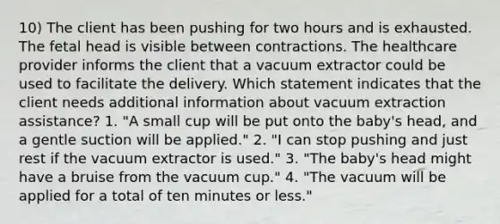 10) The client has been pushing for two hours and is exhausted. The fetal head is visible between contractions. The healthcare provider informs the client that a vacuum extractor could be used to facilitate the delivery. Which statement indicates that the client needs additional information about vacuum extraction assistance? 1. "A small cup will be put onto the baby's head, and a gentle suction will be applied." 2. "I can stop pushing and just rest if the vacuum extractor is used." 3. "The baby's head might have a bruise from the vacuum cup." 4. "The vacuum will be applied for a total of ten minutes or less."