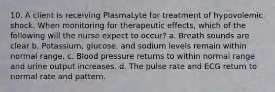 10. A client is receiving PlasmaLyte for treatment of hypovolemic shock. When monitoring for therapeutic effects, which of the following will the nurse expect to occur? a. Breath sounds are clear b. Potassium, glucose, and sodium levels remain within normal range. c. Blood pressure returns to within normal range and urine output increases. d. The pulse rate and ECG return to normal rate and pattern.