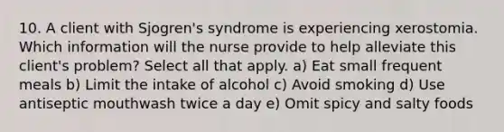 10. A client with Sjogren's syndrome is experiencing xerostomia. Which information will the nurse provide to help alleviate this client's problem? Select all that apply. a) Eat small frequent meals b) Limit the intake of alcohol c) Avoid smoking d) Use antiseptic mouthwash twice a day e) Omit spicy and salty foods