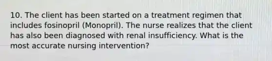 10. The client has been started on a treatment regimen that includes fosinopril (Monopril). The nurse realizes that the client has also been diagnosed with renal insufficiency. What is the most accurate nursing intervention?