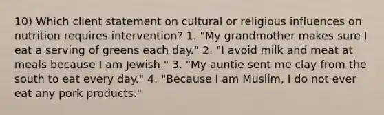 10) Which client statement on cultural or religious influences on nutrition requires intervention? 1. "My grandmother makes sure I eat a serving of greens each day." 2. "I avoid milk and meat at meals because I am Jewish." 3. "My auntie sent me clay from the south to eat every day." 4. "Because I am Muslim, I do not ever eat any pork products."