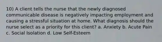 10) A client tells the nurse that the newly diagnosed communicable disease is negatively impacting employment and causing a stressful situation at home. What diagnosis should the nurse select as a priority for this client? a. Anxiety b. Acute Pain c. Social Isolation d. Low Self-Esteem