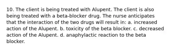 10. The client is being treated with Alupent. The client is also being treated with a beta-blocker drug. The nurse anticipates that the interaction of the two drugs will result in: a. increased action of the Alupent. b. toxicity of the beta blocker. c. decreased action of the Alupent. d. anaphylactic reaction to the beta blocker.