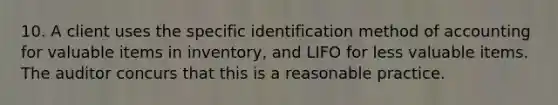 10. A client uses the specific identification method of accounting for valuable items in inventory, and LIFO for less valuable items. The auditor concurs that this is a reasonable practice.