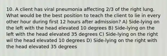 10. A client has viral pneumonia affecting 2/3 of the right lung. What would be the best position to teach the client to lie in every other hour during first 12 hours after admission? A) Side-lying on the left with the head elevated 10 degrees B) Side-lying on the left with the head elevated 35 degrees C) Side-lying on the right wil the head elevated 10 degrees D) Side-lying on the right with the head elevated 35 degrees