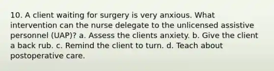 10. A client waiting for surgery is very anxious. What intervention can the nurse delegate to the unlicensed assistive personnel (UAP)? a. Assess the clients anxiety. b. Give the client a back rub. c. Remind the client to turn. d. Teach about postoperative care.