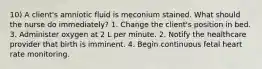 10) A client's amniotic fluid is meconium stained. What should the nurse do immediately? 1. Change the client's position in bed. 3. Administer oxygen at 2 L per minute. 2. Notify the healthcare provider that birth is imminent. 4. Begin continuous fetal heart rate monitoring.